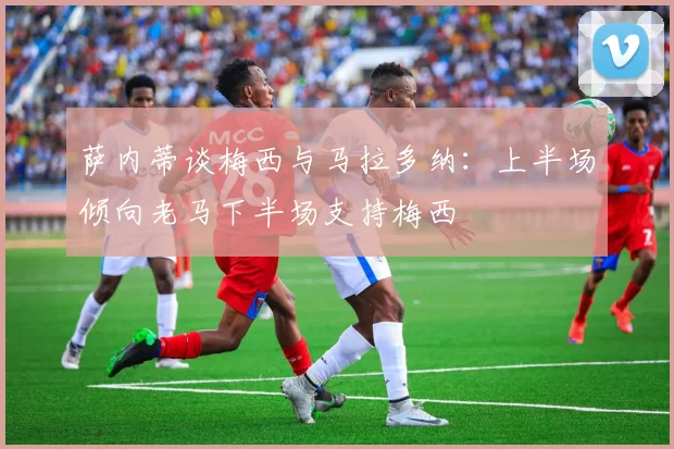 萨内蒂谈梅西与马拉多纳：上半场倾向老马下半场支持梅西