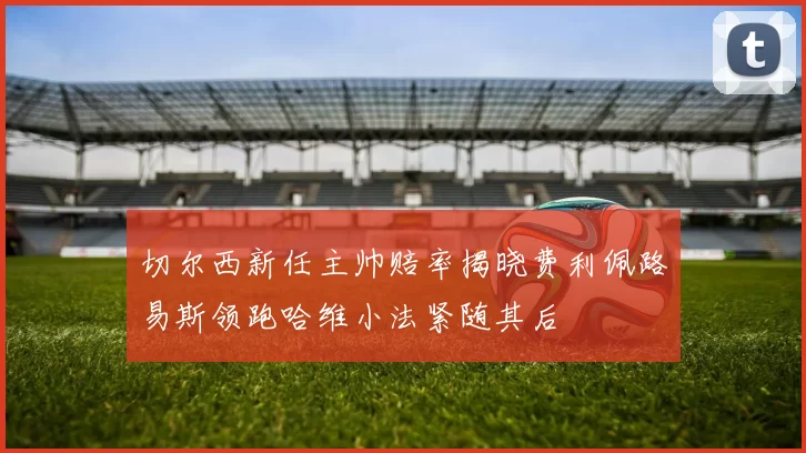 切尔西新任主帅赔率揭晓费利佩路易斯领跑哈维小法紧随其后