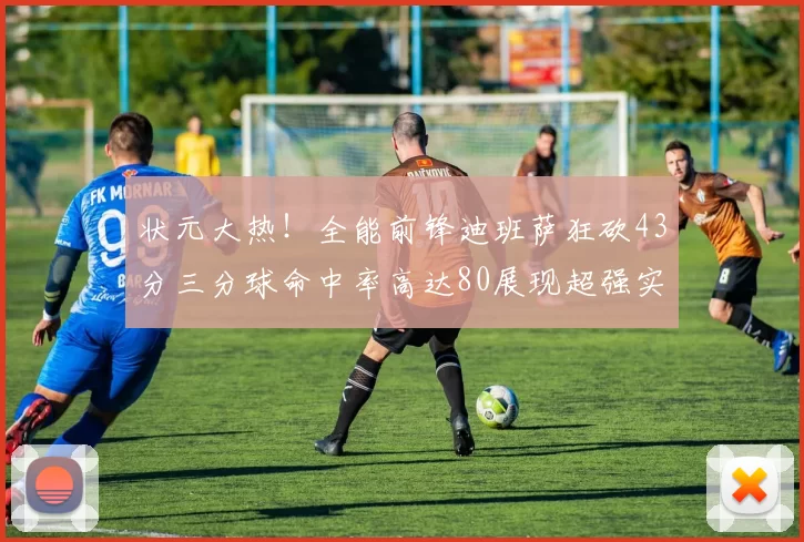 状元大热！全能前锋迪班萨狂砍43分三分球命中率高达80展现超强实力