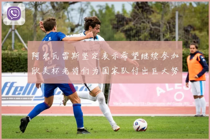 阿尔瓦雷斯坚定表示希望继续参加欧美杯老将们为国家队付出巨大努力
