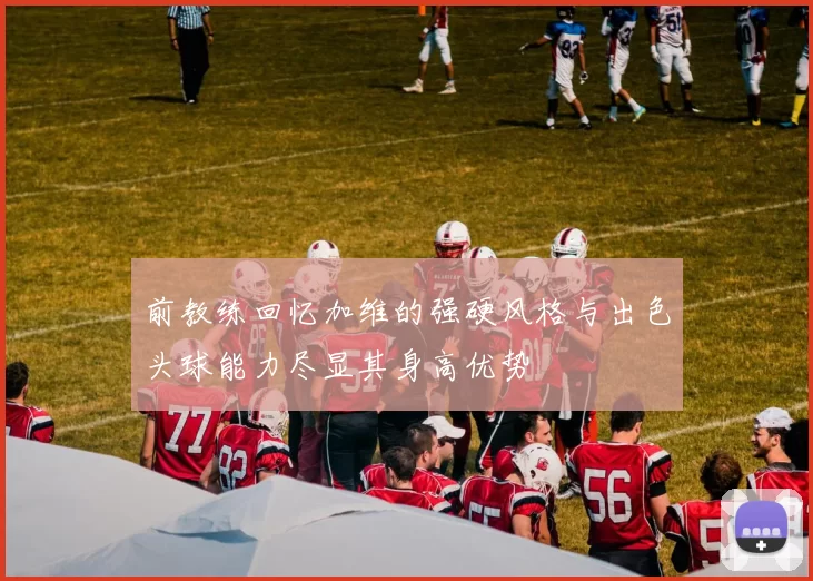 前教练回忆加维的强硬风格与出色头球能力尽显其身高优势