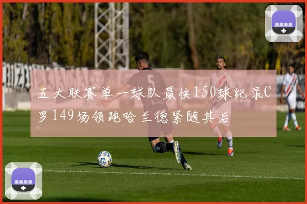 五大联赛单一球队最快150球纪录C罗149场领跑哈兰德紧随其后