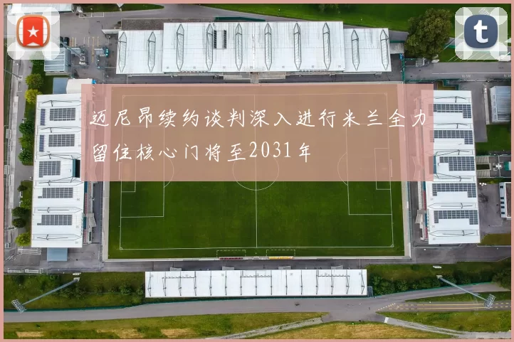 迈尼昂续约谈判深入进行米兰全力留住核心门将至2031年
