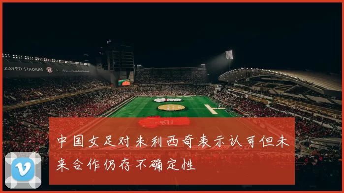 中国女足对米利西奇表示认可但未来合作仍存不确定性
