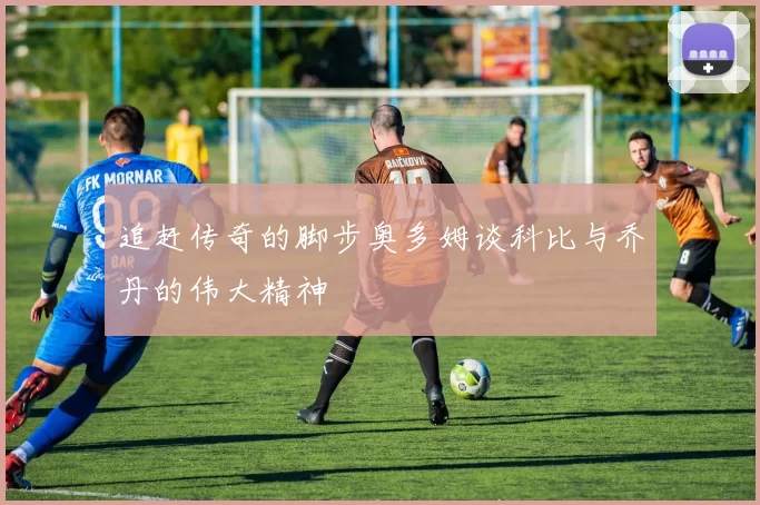 追赶传奇的脚步奥多姆谈科比与乔丹的伟大精神