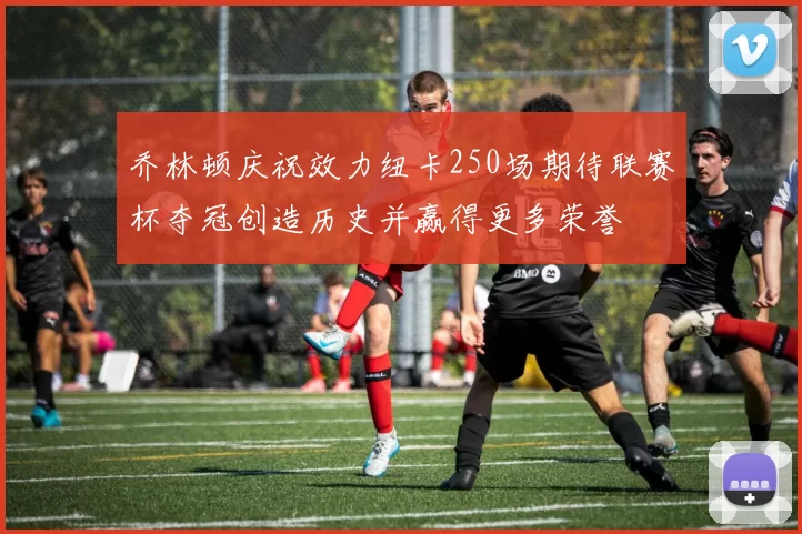乔林顿庆祝效力纽卡250场期待联赛杯夺冠创造历史并赢得更多荣誉