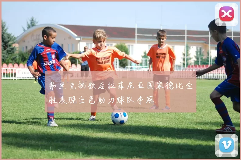 弗里克执教后拉菲尼亚国家德比全胜表现出色助力球队夺冠