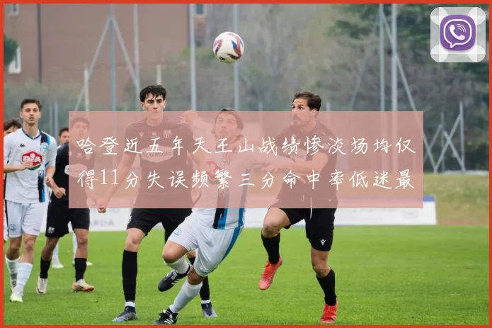哈登近五年天王山战绩惨淡场均仅得11分失误频繁三分命中率低迷最终均遭淘汰