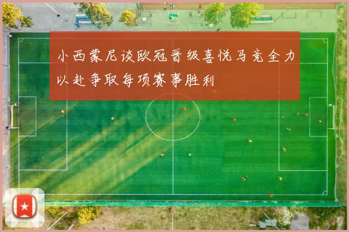 小西蒙尼谈欧冠晋级喜悦马竞全力以赴争取每项赛事胜利