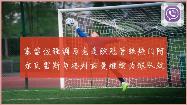 塞雷佐强调马竞是欧冠晋级热门阿尔瓦雷斯与格列兹曼继续为球队效力