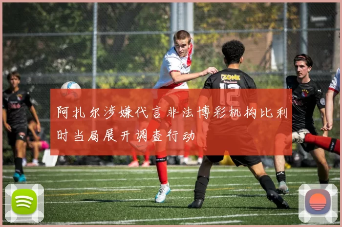 阿扎尔涉嫌代言非法博彩机构比利时当局展开调查行动