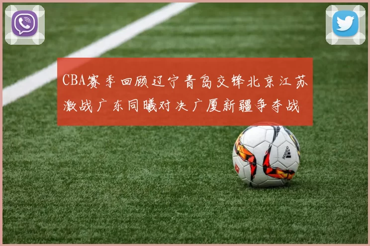 CBA赛季回顾辽宁青岛交锋北京江苏激战广东同曦对决广厦新疆争夺战精彩纷呈